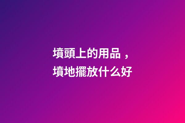 墳頭上的用品，墳地擺放什么好